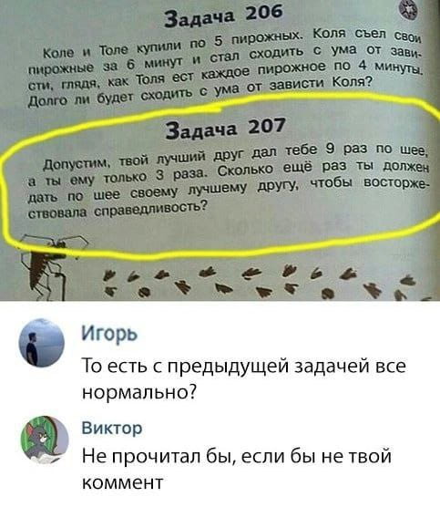 — Коля и Толя купили по 5 пирожков. Коля съел свои пирожки за 6 минут и стал сходить с ума от зависти, глядя, как Толя ест каждое пирожное за 4 минуты. Долго ли будет сходить с ума от зависти Коля?
— Допустим, твой лучший друг дал тебе 9 раз по шее, а ты ему только 3 раза. Сколько ещё раз ты должен дать по шее своему лучшему другу, чтобы восторжествовала справедливость?
— Игорь То есть с предыдущей задачей всё нормально?
— Виктор Не прочитал бы, если бы не твой комментарий.

Описание картинки:
Задачи из учебника с комментарием пользователей.