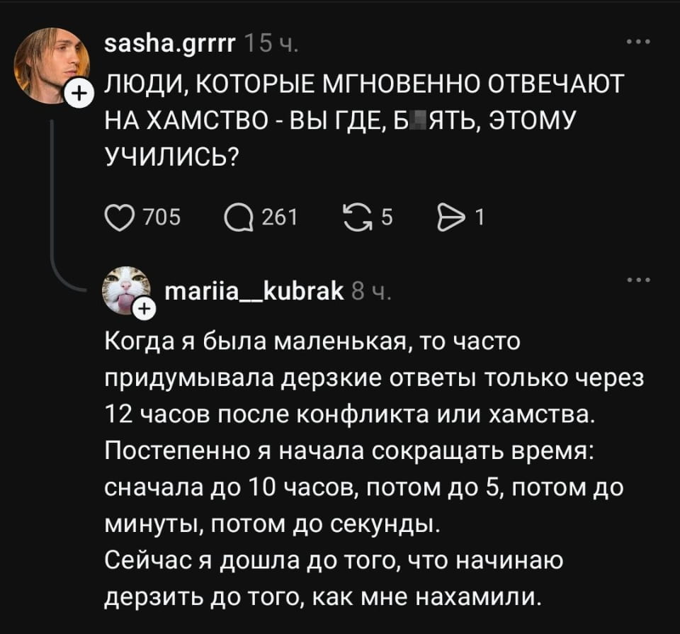 — ЛЮДИ, КОТОРЫЕ МГНОВЕННО ОТВЕЧАЮТ НА ХАМСТВО — ВЫ ГДЕ, Б*ЯТЬ, ЭТОМУ УЧИЛИСЬ? <br /> — Когда я была маленькая, то часто придумывала дерзкие ответы только через 12 часов после конфликта или хамства. Постепенно я начала сокращать время: сначала до 10 часов, потом до 5, потом до минуты, потом до секунд. Сейчас я дошла до того, что начинаю держать до того, как мне нахамили. <br /><br /> Описание картинки: <br /> Переписки о том, как люди отвечают на хамство.