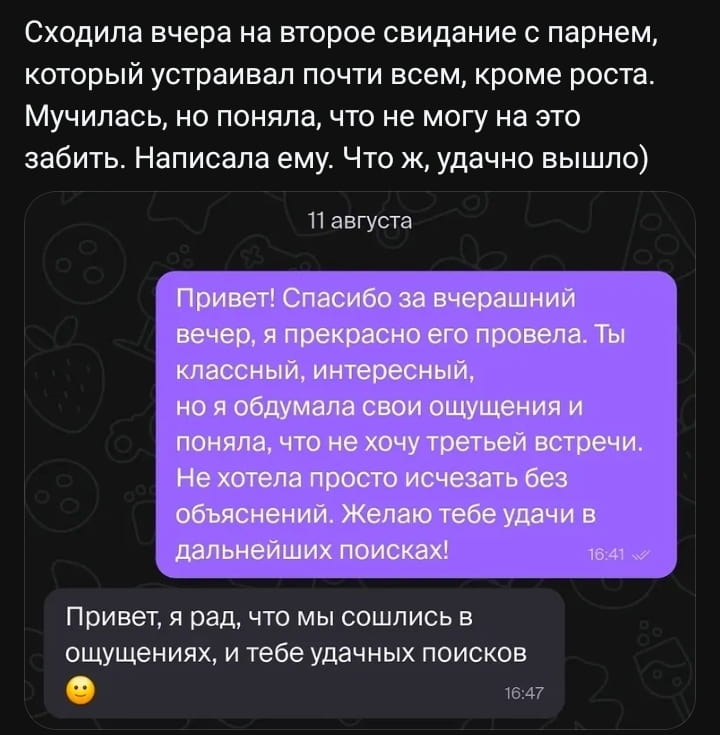 — Сходила вчера на второе свидание с парнем, который устраивал почти всем, кроме роста. Мучилась, но поняла, что не могу на это забить. Написала ему. Что ж, удачно вышло) Привет! Спасибо за вчерашний вечер, я прекрасно его провела. Ты классный, интересный, но я обдумала свои ощущения и поняла, что не хочу третьей встречи. Не хотела просто исчезать без объяснений. Желаю тебе удачи в дальнейших поисках!
— Привет, я рад, что мы сошлись в ощущениях, и тебе удачных поисков.

Описание картинки:
Переписки о свидании и отказе от продолжения отношений.