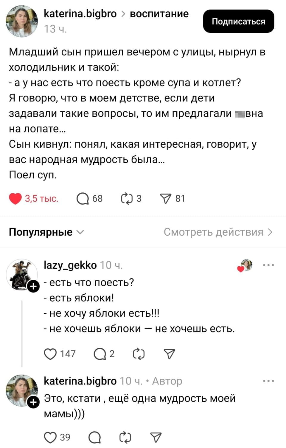 Младший сын пришёл вечером с улицы, нырнул в холодильник и такой: — а у нас есть что поесть кроме супа и котлет? Я говорю, что в моём детстве, если дети задавали такие вопросы, то им предлагали г*вно на лопате… Сын кивнул: понял, какая интересная, говорит, у вас народная мудрость была… Поел суп <br /> — Есть что поесть? <br /> — Есть яблоки! <br /> — Не хочу яблоки есть! <br /> — Не хочешь яблоки — не хочешь есть. <br /> — Это, кстати, ещё одна мудрость моей мамы))) <br /><br /> Описание картинки: <br /> Переписка о том, что есть в холодильнике и народной мудрости.
