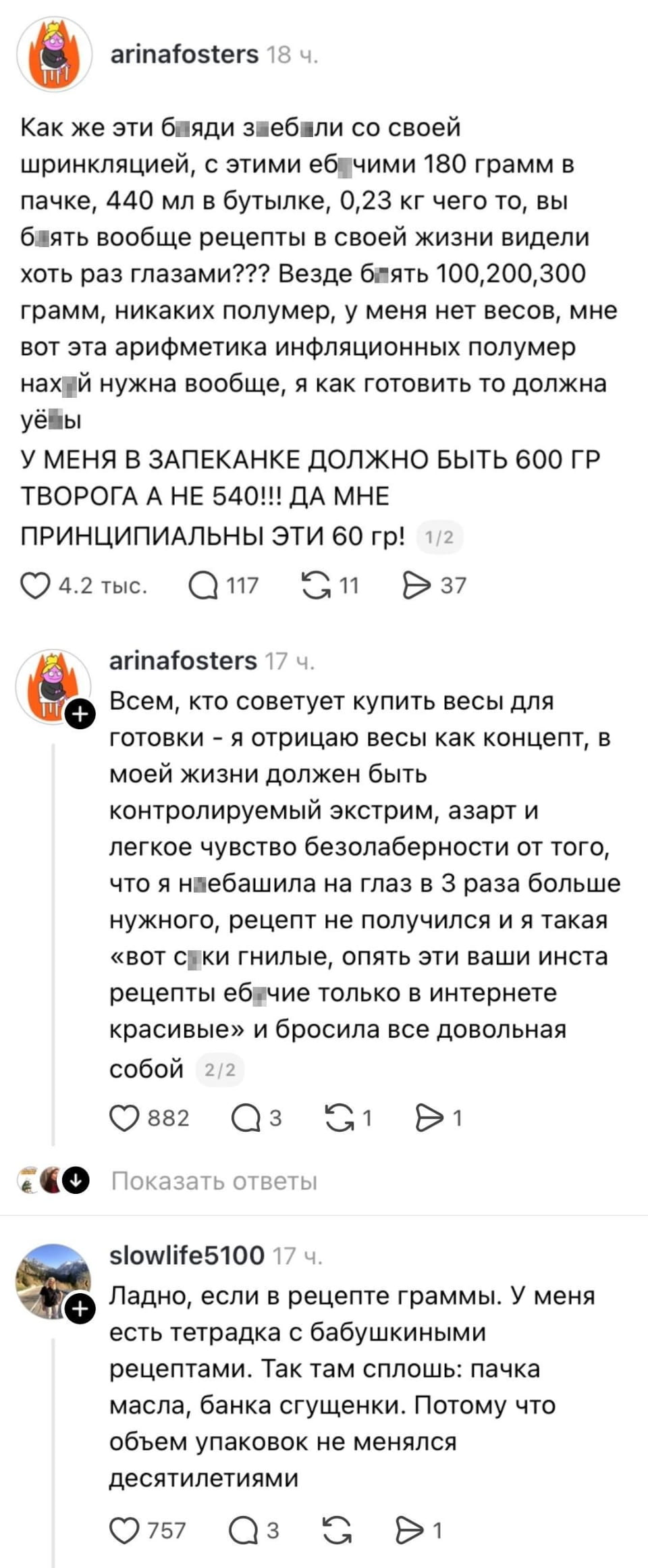 — Как же эти б*ядь заеб*ли со своей спринклейцией, с этими ебучими 180 грамм в пачке, 440 мл в бутылке, 0,23 кг чего то, вы б*ядь вообще рецепты в своей жизни видели хоть раз глазами? Везде б*ядь 100, 200, 300 грамм, никаких полимеров, у меня нет весов, мне вот эта арифметика инфляционных полимер нах*й нужна вообще, я как готовить то должна ёб… <br /> — У меня в запеканке должно быть 600 гр творога, а не 540! Да мне принципиальны эти 60 гр! <br /> — Всем, кто советует купить весы для готовки — я отрицаю весы как концепт, в моей жизни должен быть контролируемый экстрим, азарт и легкое чувство безалаберности от того, что я неебашила на глаз в 3 раза больше нужного, рецепт не получился и я такая «вот ски гнилые, опять эти ваши инста рецепты ебучие только в интернете красивые» и бросила все довольная собой. <br /> — Ладно, если в рецепте граммы. У меня есть тетрадка с бабушкиными рецептами. Так там сплошь: пачка масла, банка сгущенки. Потому что объем упаковок не менялся десятилетиями. <br /><br /> Описание картинки: <br /> Переписка о рецептах и весах для готовки.