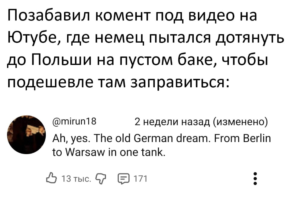 — Позабавил комент под видео на Ютубе, где немец пытался дотянуть до Польши на пустом баке, чтобы подешевле там заправиться: Ah, yes. The old German dream. From Berlin to Warsaw in one tank.

Описание картинки:
Комментарий под видео о попытке доехать до Польши на пустом баке.