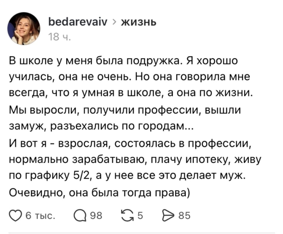 — В школе у меня была подружка. Я хорошо училась, она не очень. Но она говорила мне всегда, что я умная в школе, а она по жизни. Мы выросли, получили профессии, вышли замуж, разъехались по городам… И вот я — взрослая, состоялась в профессии, нормально зарабатываю, плачу ипотеку, живу по графику 5/2, а у неё всё это делает муж. Очевидно, она была тогда права).

Описание картинки:
Текст о том, как подруга с плохими оценками добилась успеха.