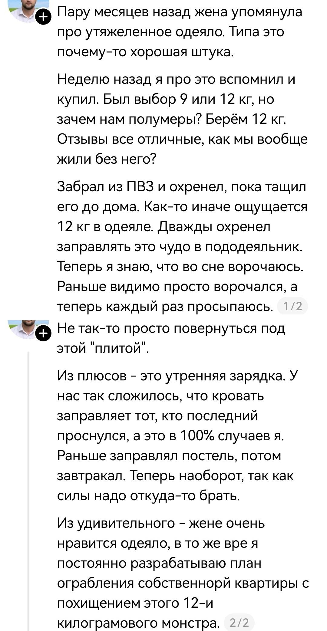 — Пару месяцев назад жена упоминала про утяжелённое одеяло. Типа это почему-то хорошая штука.
— Неделю назад я про это вспомнил и купил. Был выбор 9 или 12 кг, но зачем нам полумеры? Берём 12 кг. Отзывы все отличные, как мы вообще жили без него?
— Забрал из ПВЗ и ох*енел, пока тащил его до дома. Как-то иначе ощущается 12 кг в одеяле. Дважды ох*енел заправлять это чудо в пододеяльник. Теперь я знаю, что во сне ворочаюсь. Раньше видимо просто ворочался, а теперь каждый раз просыпаюсь.
— Не так-то просто повернуться под этой «плитой».
— Из плюсов — это утренняя зарядка. У нас так сложилось, что кровать заправляет тот, кто последний проснулся, а это в 100% случаев я. Раньше заправлял постель, потом завтракал. Теперь наоборот, так как силы надо откуда-то брать.
— Из удивительного — жене очень нравится одеяло, в то же время я постоянно разрабатываю план ограбления собственной квартиры с похищением этого 12-и килограммового монстра.

Описание картинки:
Переписка о покупке тяжёлого одеяла и его влиянии на сон.