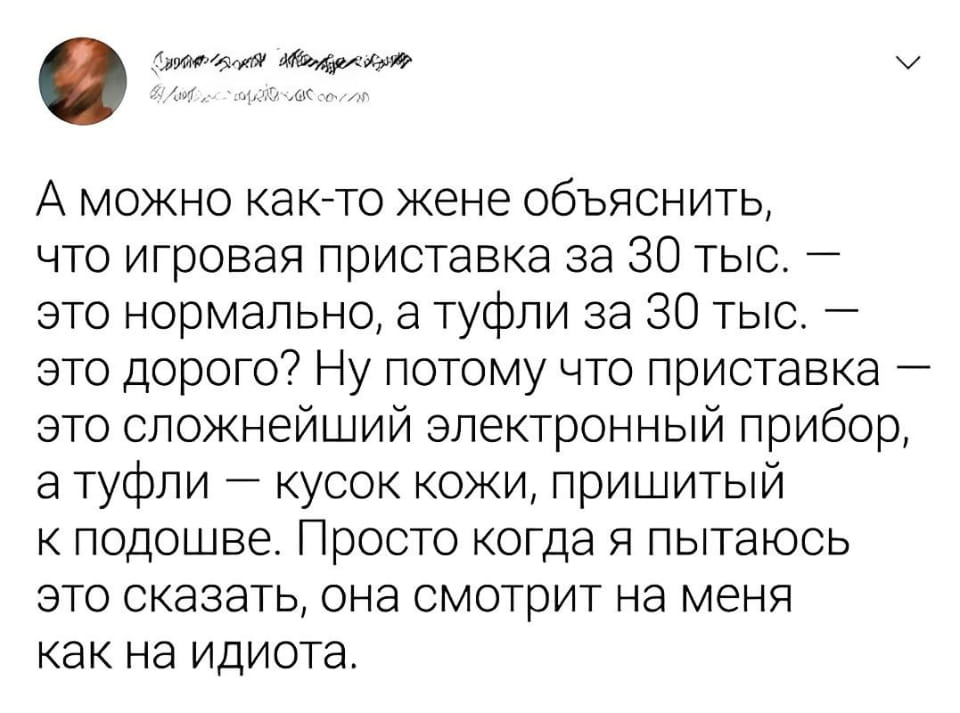 — А можно как-то жене объяснить, что игровая приставка за 30 тыс. — это нормально, а туфли за 30 тыс. — это дорого? Ну потому что приставка — это сложнейший электронный прибор, а туфли — кусок кожи, пришитый к подошве. Просто когда я пытаюсь это сказать, она смотрит на меня как на идиота.

Описание картинки:
Текст о сравнении цены игровой приставки и туфель.