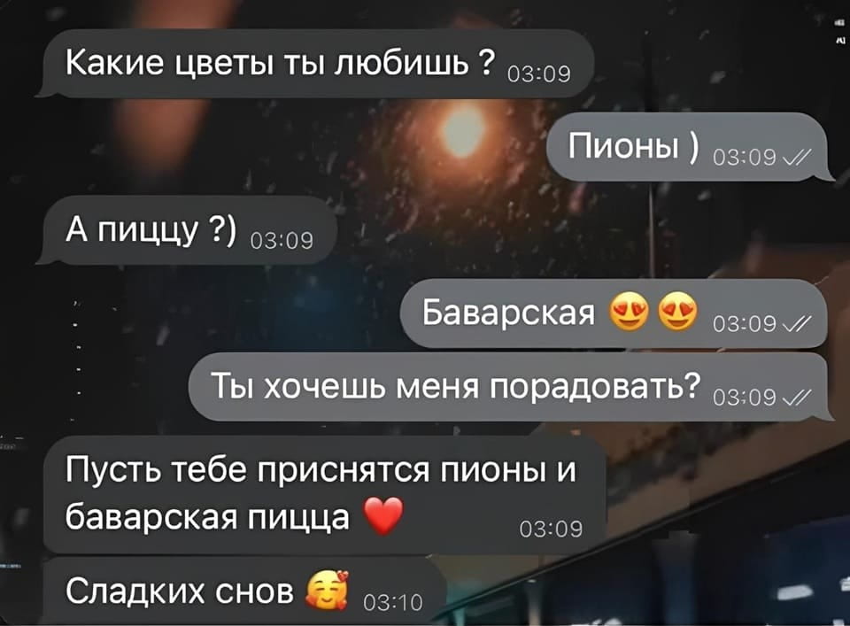 — Какие цветы ты любишь?
— Пионы ) А пиццу?) Баварская 😍😍 Ты хочешь меня порадовать? Пусть тебе приснятся пионы и баварская пицца ❤️ Сладких снов 🥰

Описание картинки:
Переписки в мессенджере о цветах и пицце.