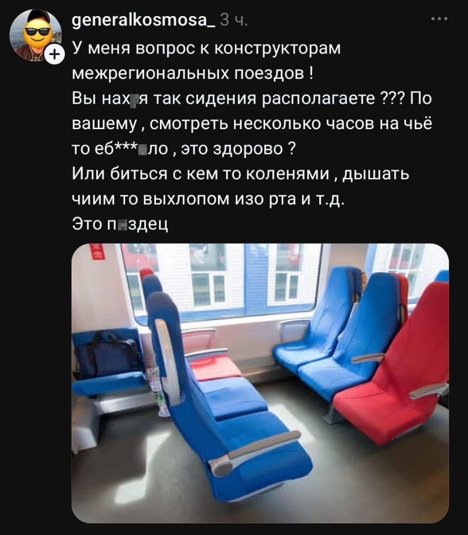 — У меня вопрос к конструкторам межрегиональных поездов!
— Вы нахя так сидения располагаете? По вашему, смотреть несколько часов на чьё-то ёб**ло, это здорово?
— Или биться с кем-то коленями, дышать чем-то выхлопом изо рта и т. Д. Это п***дец.

Описание картинки:
Поста с вопросом о неудобных сиденьях в поезде.