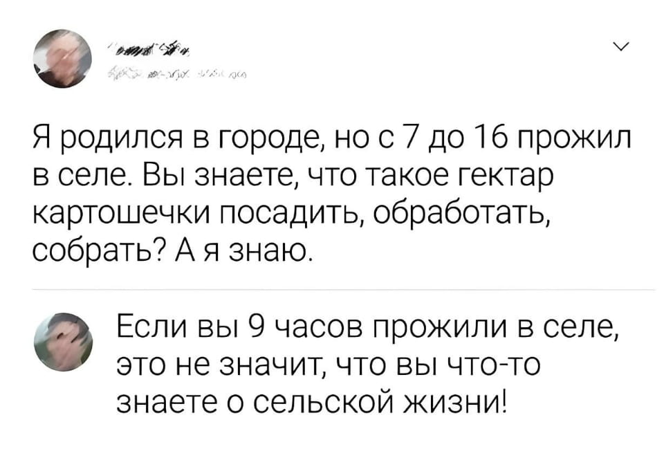Я родился в городе, но с 7 до 16 прожил в селе. Вы знаете, что такое гектар картошечки посадить, обработать, собрать? А я знаю.
— Если вы 9 часов прожили в селе, это не значит, что вы что-то знаете о сельской жизни! | Интернет