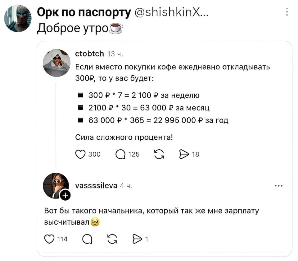 — Если вместо покупки кофе ежедневно откладывать 300₽, то у вас будет: ■ 300₽ 7 = 2 100₽ за неделю ■ 2100₽ 30 = 63 000₽ за месяц ■ 63 000₽ * 365 = 22 995 000₽ за год Сила сложного процента! <br /> — Вот бы такого начальника, который так же мне зарплату вычисливал. <br /><br /> Описание картинки: <br /> Обсуждения о накоплениях на кофе и зарплате.