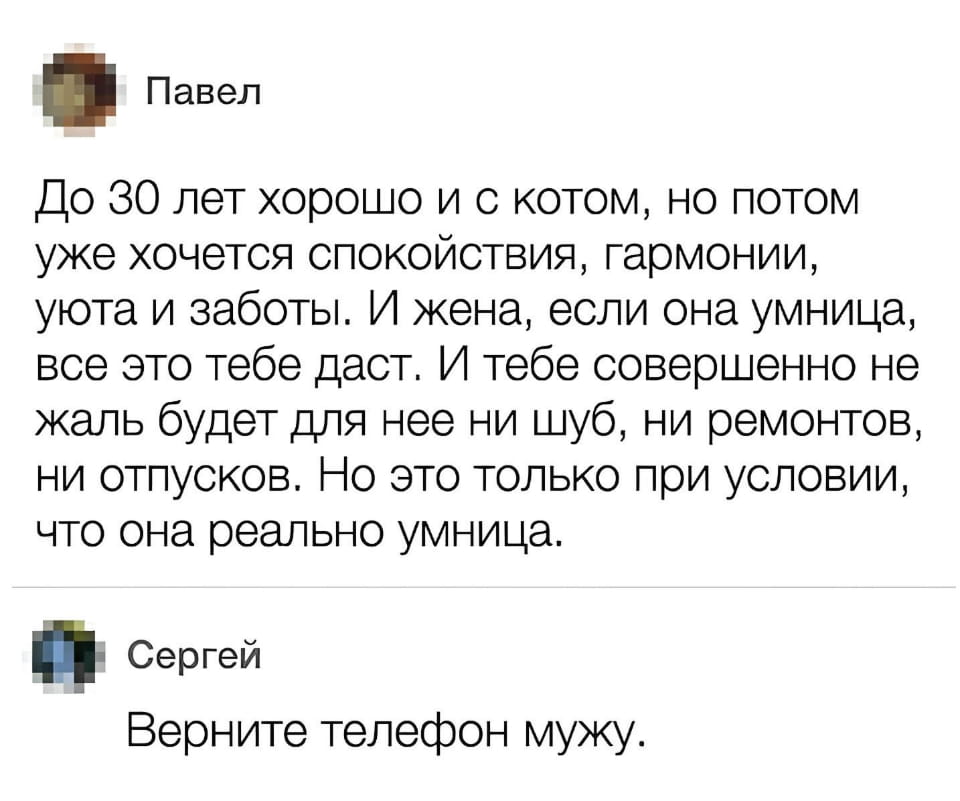 До 30 лет хорошо и с котом, но потом уже хочется спокойствия, гармонии, уюта и заботы. И жена, если она умница, всё это тебе даст. И тебе совершенно не жалко будет для неё ни шуб, ни ремонтов, ни отпусков. Но это только при условии, что она реально умница.
— Верните телефон мужу.