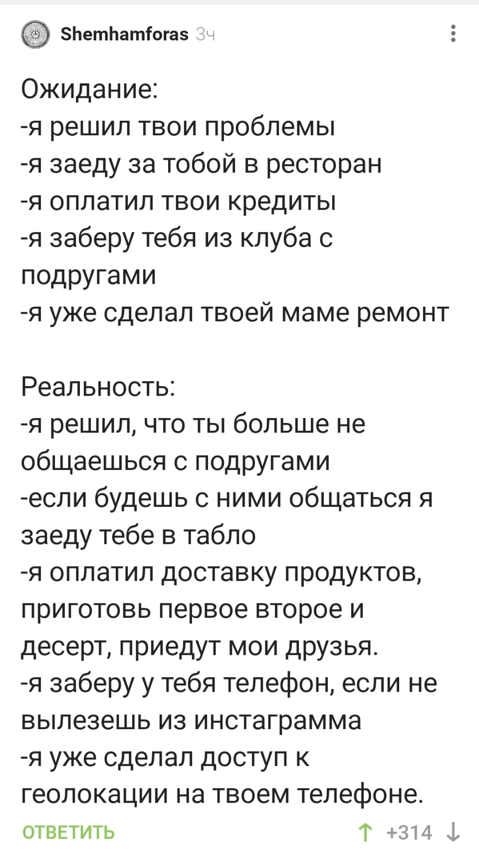 — Ожидание
— Я решил твои проблемы
— Я заеду за тобой в ресторан
— Я оплатил твои кредиты
— Я заберу тебя из клуба с подругами
— Я уже сделал твоей маме ремонт
— Реальность
— Я решил, что ты больше не общаешься с подругами
— Если будешь с ними общаться, я заеду тебе в табло
— Я оплатил доставку продуктов, приготовь первое, второе и десерт, приедут мои друзья
— Я заберу у тебя телефон, если не вылезешь из инстаграмма
— Я уже сделал доступ к геолокации на твоём телефоне.

Описание картинки:
Сравнение ожиданий и реальности в отношениях.