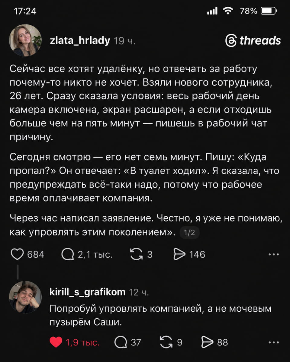 Сейчас все хотят удалёнку, но отвечать за работу почему-то никто не хочет. Взяли нового сотрудника, 26 лет. Сразу сказала условия: весь рабочий день камера включена, экран расширен, а если отдохнёшь больше чем на пять минут — пишешь в рабочий чат причину.
— Сегодня смотрю — его нет семь минут. Пишу: «Куда пропал?» Он отвечает: «в туалет ходил». Я сказала, что предупреждать всё-таки надо, потому что рабочее время оплачивает компания.
— Через час написал заявление. Честно, я уже не понимаю, как управлять этим поколением.
— Попробуй управлять компанией, а не мочевым пузырём Саши.

Описание картинки:
Переписки о работе и условиях удалёнки.