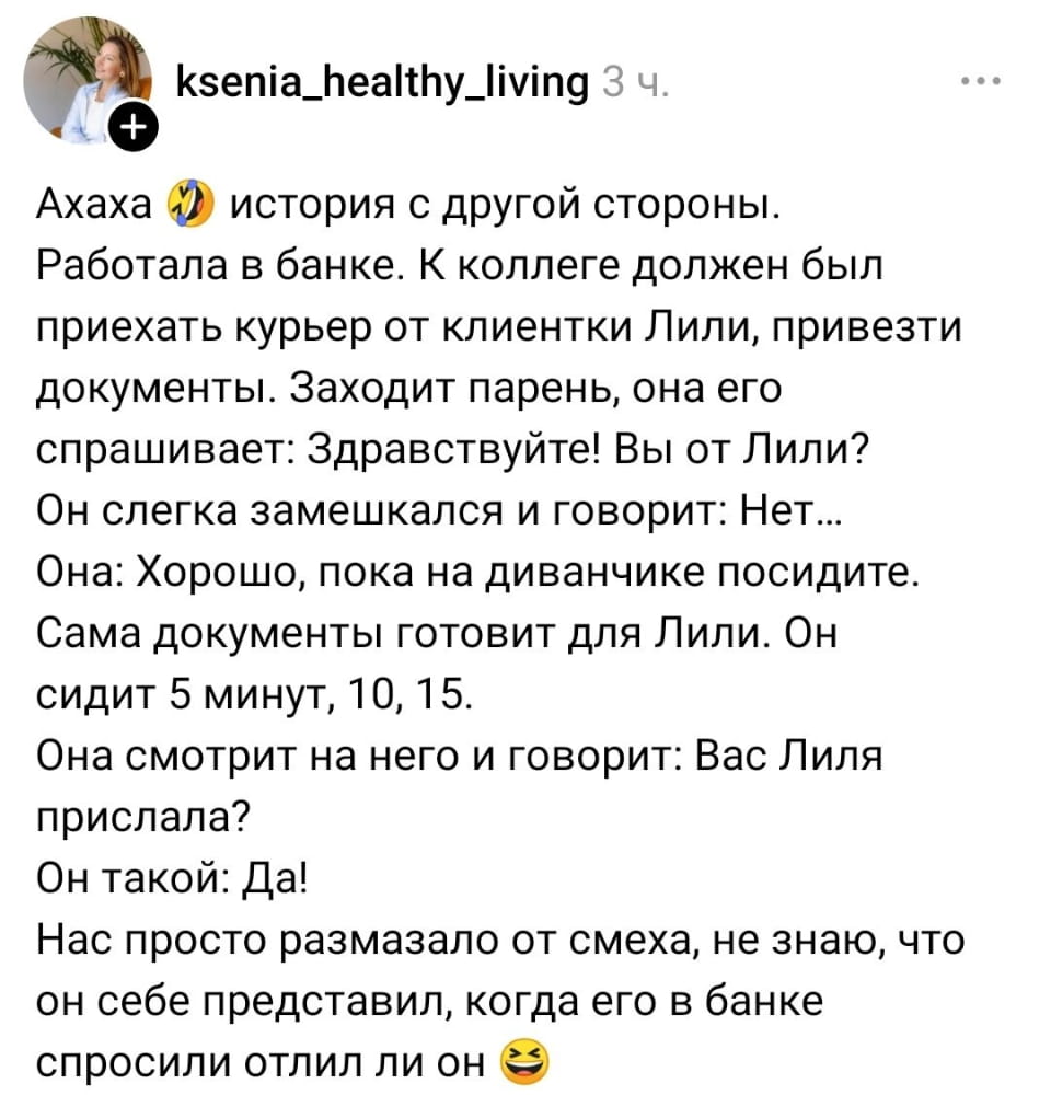 — Ахаха 😂 история с другой стороны. Работала в банке. К коллеге должен был приехать курьер от клиентки Лили, привезти документы. Заходит парень, она его спрашивает: Здравствуйте! Вы от Лили? Он слегка замешкался и говорит: Нет… Она: Хорошо, пока на диванчике посидите. Сама документы готовит для Лили. Он сидит 5 минут, 10, 15. Она смотрит на него и говорит: Вас Лиля прислала? Он такой: Да! Нас просто размазало от смеха, не знаю, что он себе представил, когда его в банке спросили, отлили ли он 😂