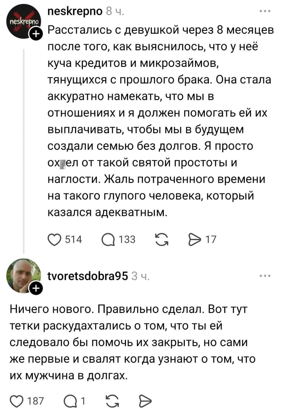 Расстались с девушкой через 8 месяцев после того, как выяснилось, что у неё куча кредитов и микрозаймов, тянущихся с прошлого брака. Она стала аккуратно намекать, что мы в отношениях и я должен помогать ей их выплачивать, чтобы мы в будущем создали семью без долгов. Я просто ох*ел от такой святой простоты и наглости. Жаль потраченного времени на такого глупого человека, который казался адекватным. <br /> — Ничего нового. Правильно сделал. Вот тут тетки раскудахтались о том, что ты ей следовало бы помочь их закрыть, но сами же первые и свалят, когда узнают о том, что их мужчина в долгах. <br /><br /> Описание картинки: <br /> Переписка о расставании из-за финансовых проблем.