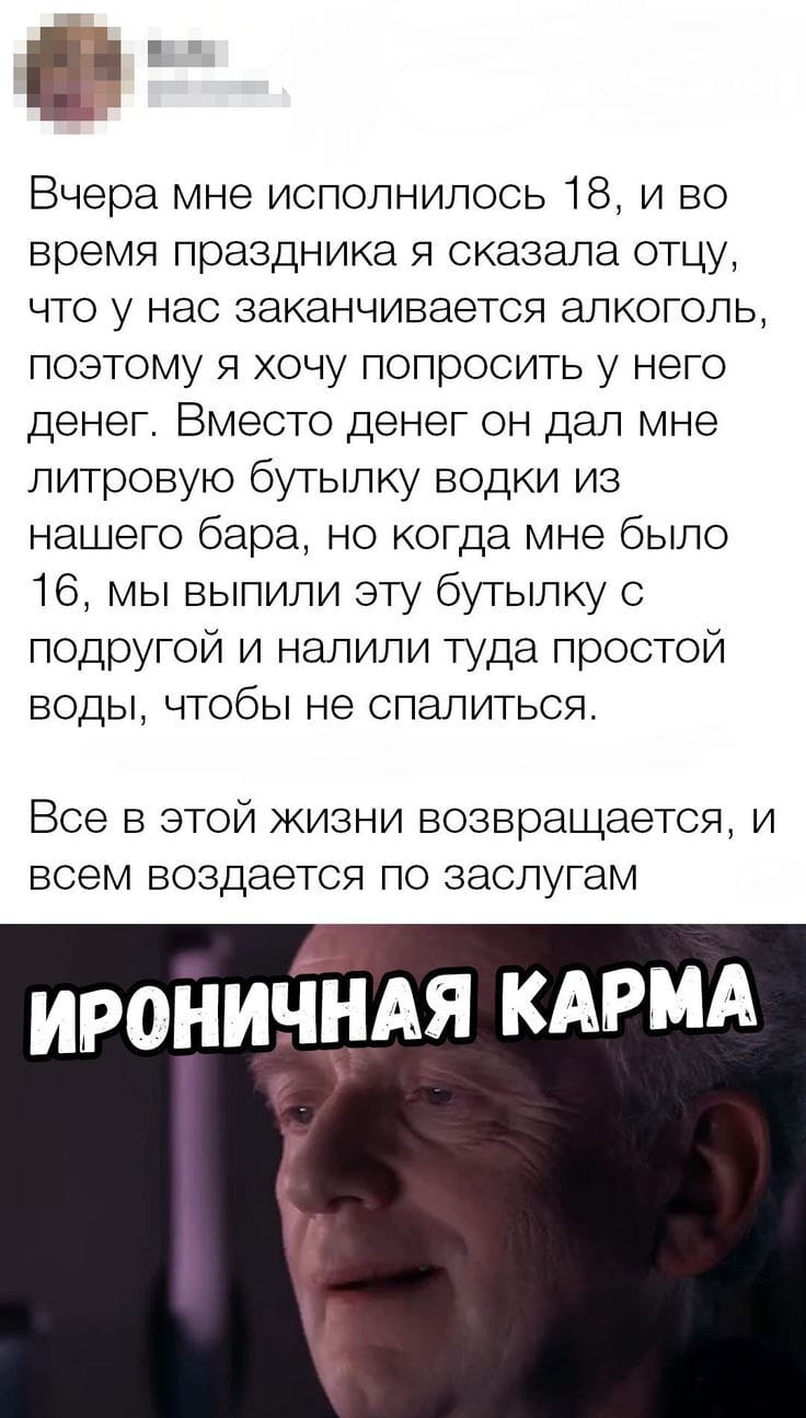 Вчера мне исполнилось 18, и во время праздника я сказала отцу, что у нас заканчивается алкоголь, поэтому я хочу попросить у него денег. Вместо денег он дал мне литровую бутылку водки из нашего бара, но когда мне было 16, мы выпили эту бутылку с подругой и налили туда простой воды, чтобы не спалиться.
— Все в этой жизни возвращается, и всем воздается по заслугам.

Описание картинки:
Переписка о праздновании дня рождения с алкоголем.