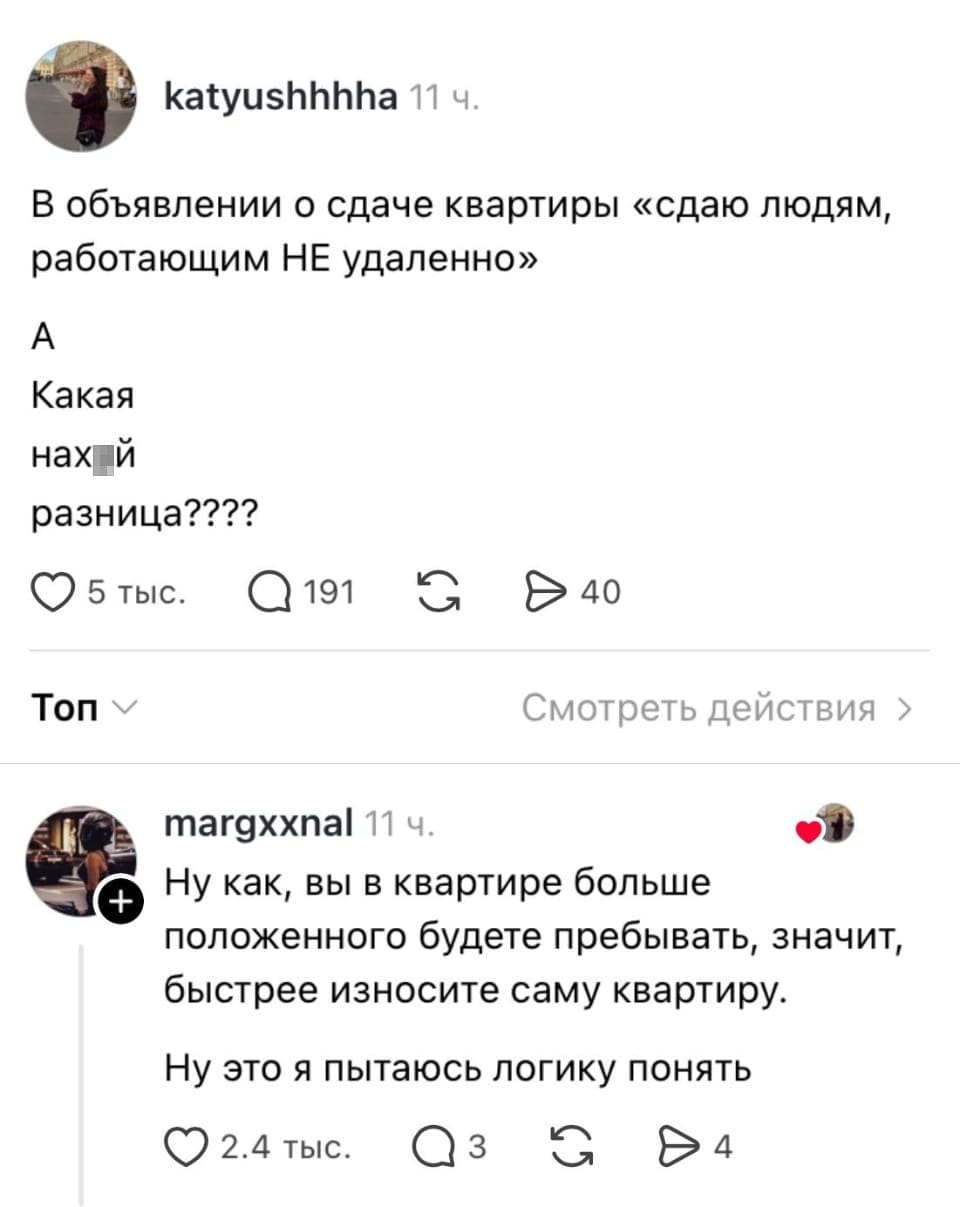 — В объявлении о сдаче квартиры «сдаю людям, работающим НЕ удалённо» Какая нах*й разница?
— Ну как, вы в квартире больше положенного будете пребывать, значит, быстрее износите саму квартиру.
— Ну это я пытаюсь логику понять.

Описание картинки:
Обсуждение объявления о сдаче квартиры с уточнением условий.