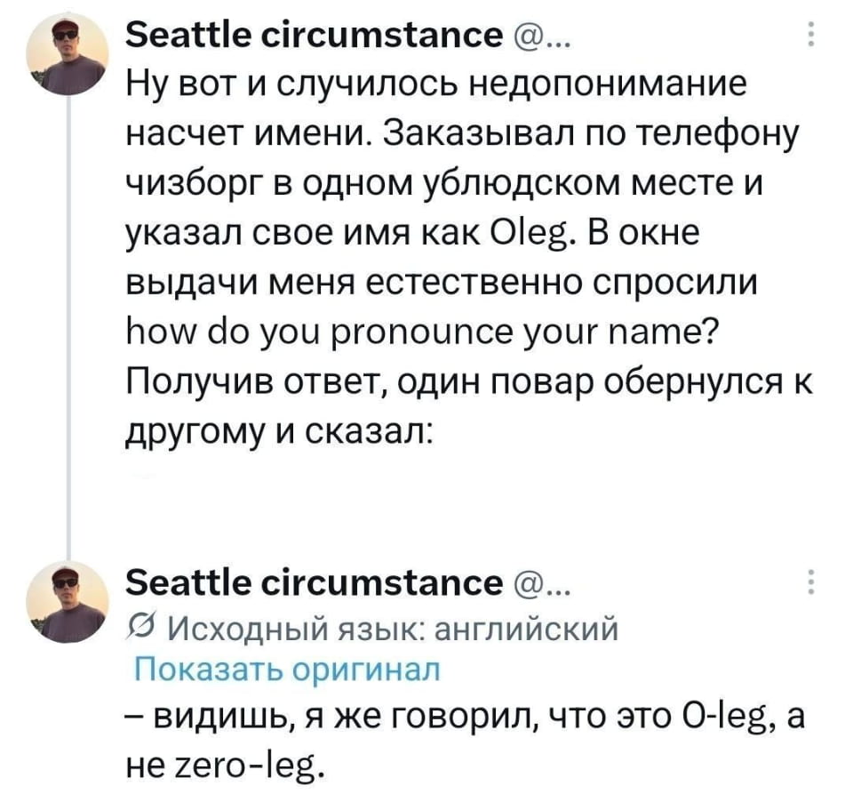 — Ну вот и случилось недопонимание насчёт имени. Заказывал по телефону чизбургер в одном ублюдском месте и указал своё имя как Oleg. В окне выдачи меня естественно спросили how do you pronounce your name? Получив ответ, один повар обернулся к другому и сказал: Видишь, я же говорил, что это O-leg, а не zero-leg.

Описание картинки:
Переписки о недопонимании имени в кафе.