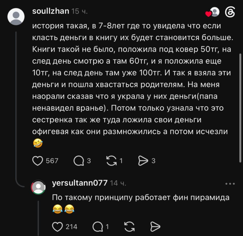 История такая, в 7-8 лет где-то увидела, что если класть деньги в книгу, их будет становиться больше. Книги такой не было, положила под ковёр 50 тг, на след день смотрю, а там 60 тг, и я положила ещё 10 тг, на след день там уже 100 тг. И так я взяла эти деньги и пошла хвастаться родителям. На меня наорали, сказав, что я украла у них деньги (папа ненавидел враньё). Потом только узнала, что это сестричка так же туда ложила свои деньги, офигеваю, как они размножились, а потом исчезли.
— По такому принципу работает фин пирамида.

Описание картинки:
Переписка о детских финансовых экспериментах и их последствиях.