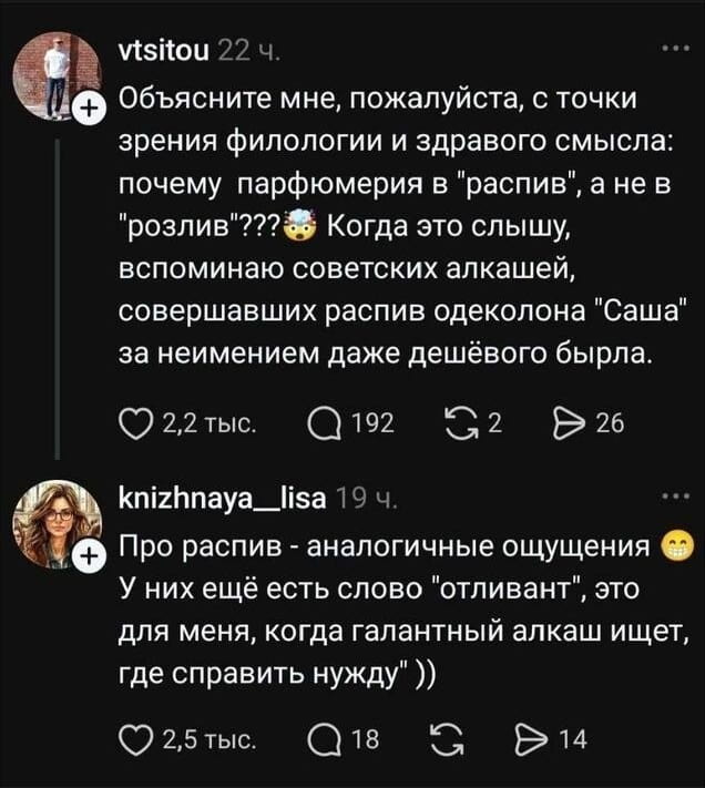 Объясните мне, пожалуйста, с точки зрения филологии и здравого смысла: почему парфюмерия в «распив», а не в «розлив»? Когда это слышу, вспоминаю советских алкашей, совершавших распив одеколона «Саша» за неимением даже дешёвого бытра.
— Про распив — аналогичные ощущения. У них ещё есть слово «отливанты», это для меня, когда галантный алкаш ищет, где справить нужду.

Описание картинки:
Переписка о странных терминах в парфюмерии и их ассоциациях.