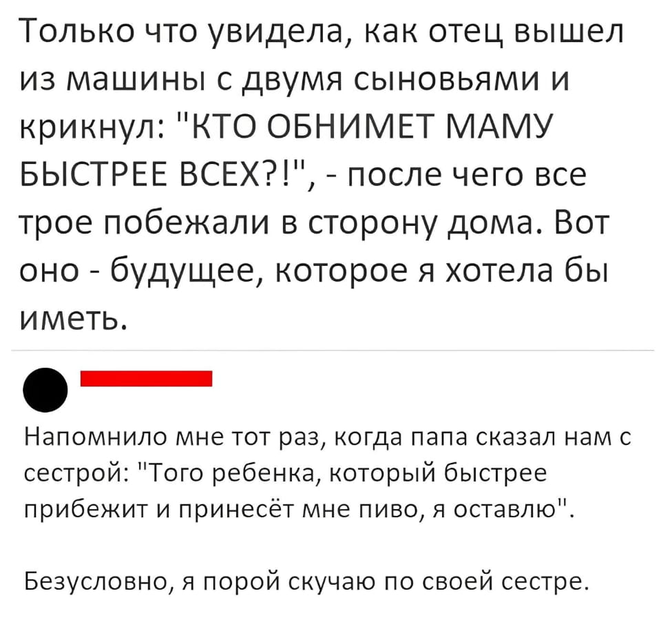 Только что увидела, как отец вышел из машины с двумя сыновьями и крикнул: «КТО ОБНИМЕТ МАМУ БЫСТРЕЕ ВСЕХ?!», — после чего все трое побежали в сторону дома. Вот оно — будущее, которое я хотела бы иметь.

Напомнило мне тот раз, когда папа сказал нам с сестрой: «Того ребенка, который быстрее прибежит и принесёт мне пиво, я оставлю».

Безусловно, я порой скучаю по своей сестре.

Описание картинки:
Отец с сыновьями устроил забавные гонки к маме и вызвал воспоминания о детстве.