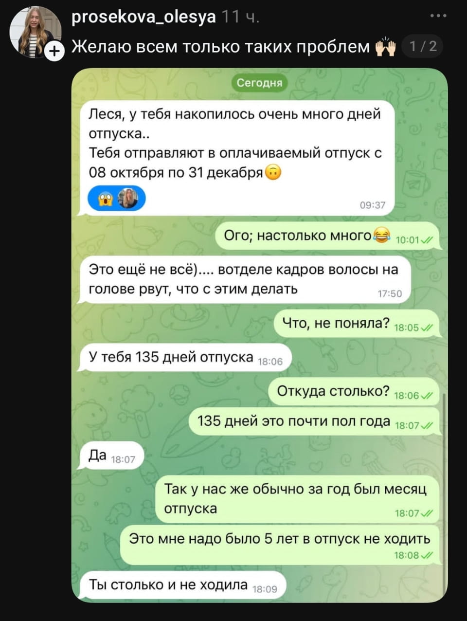 Сегодня Леся, у тебя накопилось очень много дней отпуска..<br>Тебя отправляют в оплачиваемый отпуск с 08 октября по 31 декабря Ого; настолько много Это ещё не всё… в отделе кадров волосы на голове рвут, что с этим делать Что, не поняла?<br>У тебя 135 дней отпуска Откуда столько?<br>135 дней это почти пол года Так у нас же обычно за год был месяц отпуска Это мне надо было 5 лет в отпуск не ходить Ты столько и не ходила<br><br>Описание картинки:<br>Сотрудница удивлена своим внезапно огромным количеством дней отпуска.