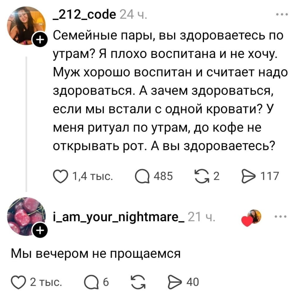 Семейные пары, вы здороваетесь по утрам? Я плохо воспитана и не хочу. Муж хорошо воспитан и считает надо здороваться. А зачем здороваться, если мы встали с одной кровати? У меня ритуал по утрам, до кофе не открывать рот. А вы здороваетесь?

Мы вечером не прощаемся

Описание картинки:
Жена предпочитает молчание до кофе, муж настаивает на приветствии.