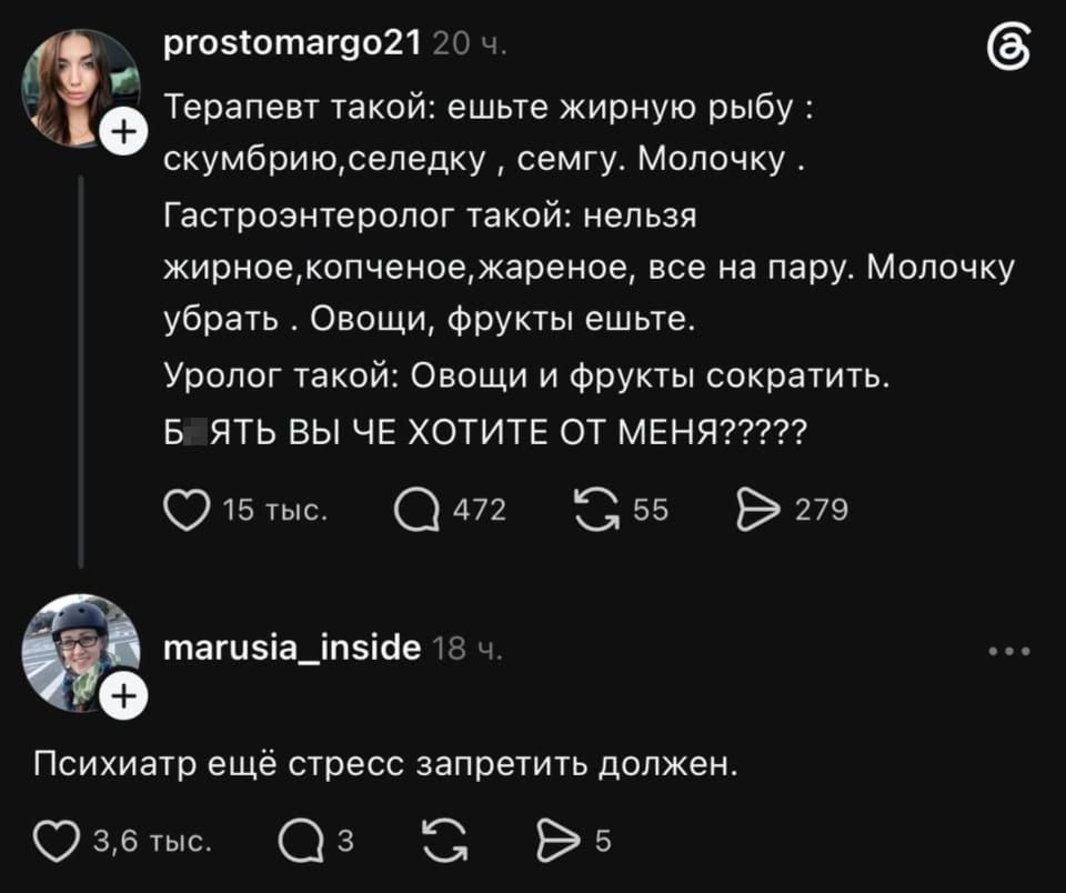 Терапевт такой: ешьте жирную рыбу: скумбрию, селедку, семгу. Молочку. Гастроэнтеролог такой: нельзя жирное, копченое, жареное, все на пару. Молочку убрать. Овощи, фрукты ешьте. Уролог такой: Овощи и фрукты сократить. БЯТЬ ВЫ ЧЕ ХОТИТЕ ОТ МЕНЯ?????

Психиатр ещё стресс запретить должен.

Описание картинки:
Пациент запутался в противоречивых рекомендациях врачей.