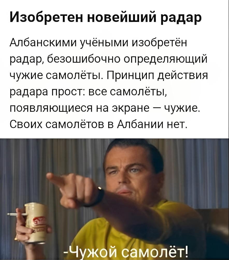 Изобретен новейший радар

Албанскими учеными изобретен радар, безошибочно определяющий чужие самолёты. Принцип действия радара прост: все самолёты, appearing на экране — чужие. Своих самолётов в Албании нет.

Чужой самолёт!

Описание картинки:
На экране радара видны только чужие самолёты.