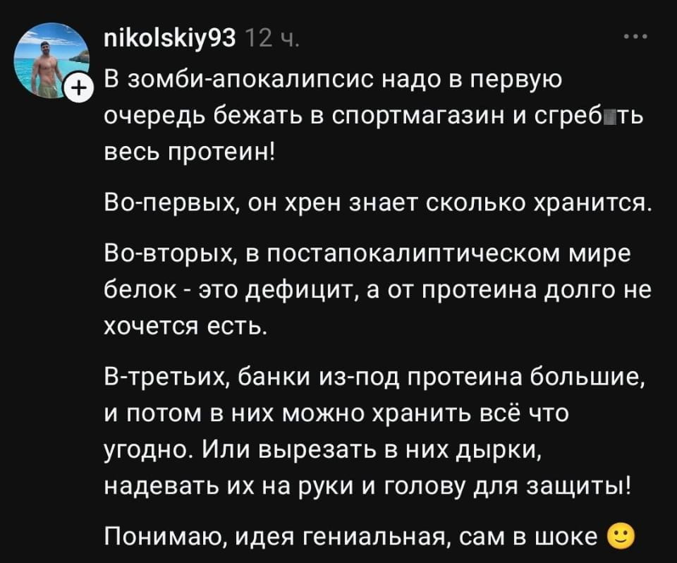 В зомби-апокалипсис надо в первую очередь бежать в спортмагазин и сгребать весь протеин! Во-первых, он х*ен знает сколько хранится. Во-вторых, в постапокалиптическом мире белок — это дефицит, а от протеина долго не хочется есть. В-третьих, банки из-под протеина большие, и потом в них можно хранить всё что угодно. Или вырезать в них дырки, надевать их на руки и голову для защиты! Понимаю, идея гениальная, сам в шоке 🙂

Описание картинки:
Человек предлагает нестандартные идеи для выживания в зомби-апокалипсисе.