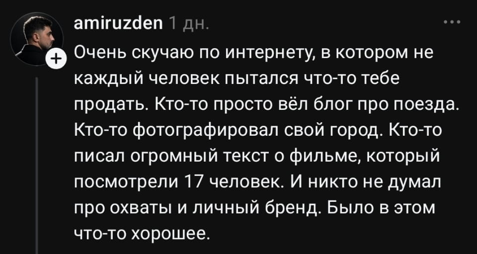 — Очень скучаю по интернету, в котором не каждый человек пытался что-то тебе продать. Кто-то просто вёл блог про поезда. Кто-то фотографировал свой город. Кто-то писал огромный текст о фильме, который посмотрели 17 человек. И никто не думал про охваты и личный бренд. Было в этом что-то хорошее.

Описание картинки:
Люди делились увлечениями и мыслями, а не пытались заработать.