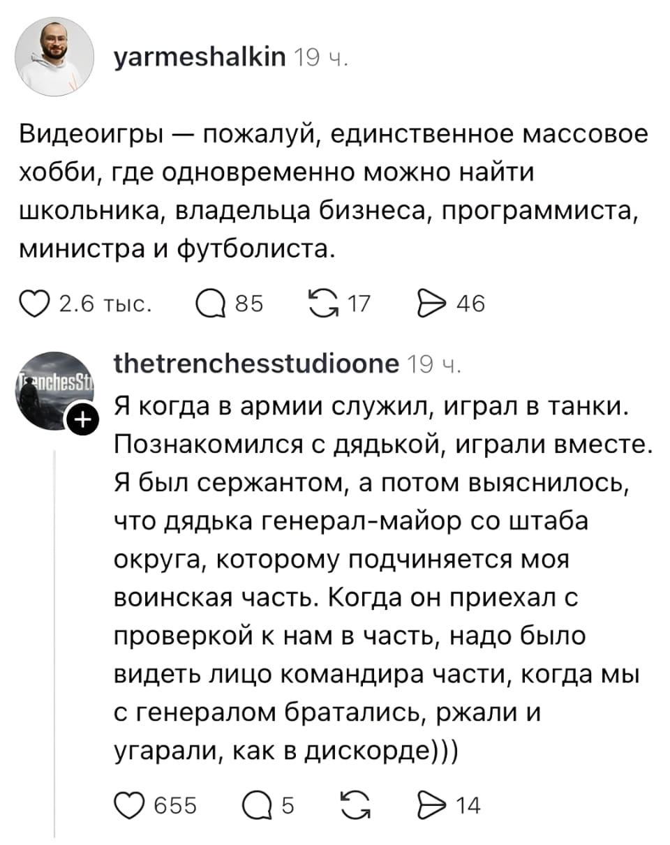 Видеоигры — пожалуй, единственное массовое хобби, где одновременно можно найти школьника, владельца бизнеса, программиста, министра и футболиста.

Я когда в армии служил, играл в танки. Познакомился с дядькой, играли вместе. Я был сержантом, а потом выяснилось, что дядька генерал-майор со штаба округа, которому подчиняется моя воинская часть. Когда он приехал с проверкой к нам в часть, надо было видеть лицо командира части, когда мы с генералом братались, ржали и угарали, как в дискорде)))

Описание картинки:
Сержант и генерал находят общий язык через игру в танки.
