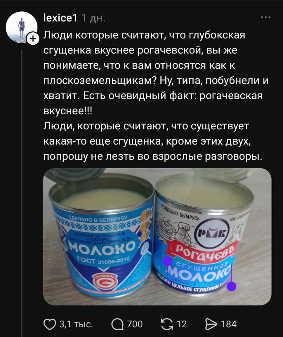 Люди которые считают, что глубокская сгущенка вкуснее рогачевской, вы же понимаете, что к вам относятся как к плоскоземельщикам? Ну, типа, побубнели и хватит. Есть очевидный факт: рогачевская вкуснее!!!
Люди, которые считают, что существует какая-то ещё сгущенка, кроме этих двух, попрошу не лезть во взрослые разговоры.
СДЕЛАНО В БЕЛАРУСИ ********** ЦЕЛЬНОЕ СГУЩЕННОЕ С САХАРОМ МАССОВАЯ ДОЛЯ жира 8.5% МОЛОКО ГОСТ 31688-2012 ГЛУБОКОЕ РЕСПУБЛИКА БЕЛАРУСЬ ОАО «РОГАЧЕВЪ» Рогачевъ СГУЩЕННОЕ МОЛОКО ЦЕЛЬНОЕ СГУЩЕННОЕ С САХАРОМ

Описание картинки:
Текстовый пост о споре между фанатами двух видов сгущенки.