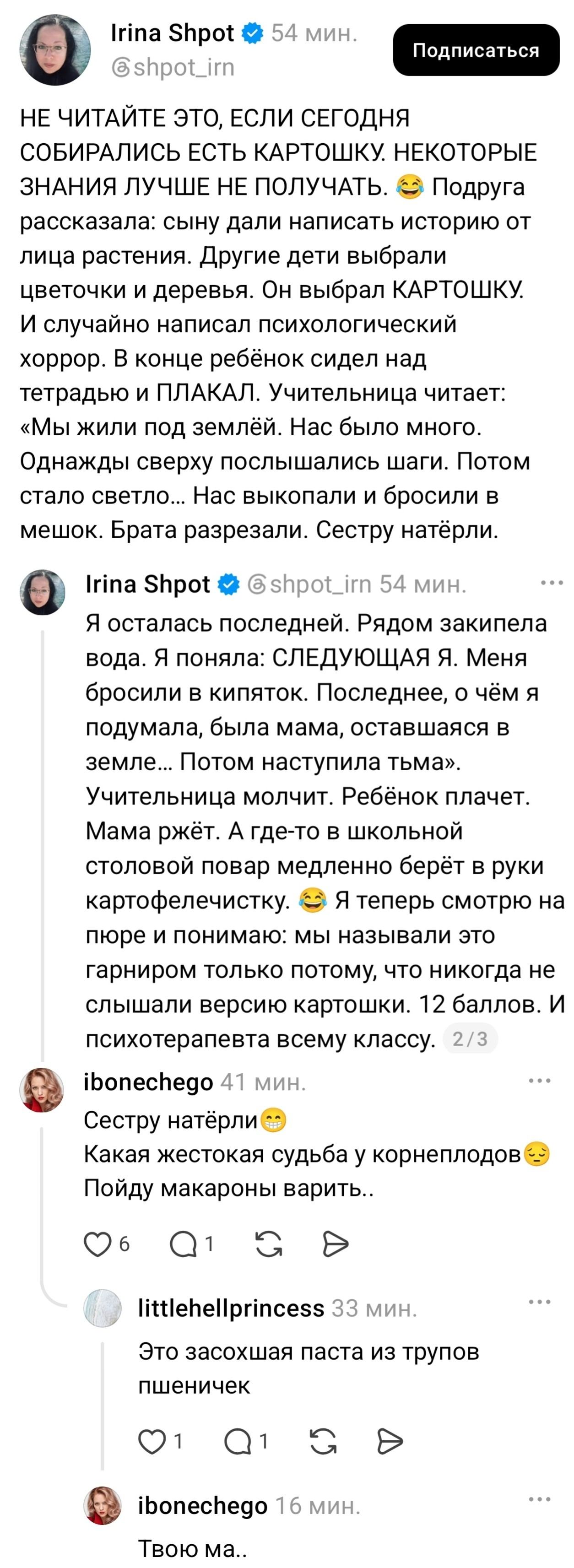 НЕ ЧИТАЙТЕ ЭТО, ЕСЛИ СЕГОДНЯ СОБИРАЛИСЬ ЕСТЬ КАРТОШКУ. НЕКОТОРЫЕ ЗНАНИЯ ЛУЧШЕ НЕ ПОЛУЧАТЬ. Подруга рассказала: сыну дали написать историю от лица растения. Другие дети выбрали цветочки и деревья. Он выбрал КАРТОШКУ. И случайно написал психологический хоррор. В конце ребёнок сидел над тетрадью и ПЛАКАЛ. Учительница читает. «Мы жили под землёй. Нас было много. Однажды сверху послышались шаги. Потом стало светло… Нас выкопали и бросили в мешок. Брата разрезали. Сестру натёрли. Я осталась последней. Рядом закипела вода. Я поняла: СЛЕДУЮЩАЯ Я. Меня бросили в кипяток. Последнее, о чём я подумала, была мама, остающаяся в земле… Потом наступила тьма». Учительница молчит. Ребёнок плачет. Мама ржёт. А где-то в школьной столовой повар медленно берёт из руки картофельческу. Я теперь смотрю на пюре и понимаю: мы называли это гарниром только потому, что никогда не слышали версию картошки. 12 баллов. И психотерапевта всему классу. Сестру натёрли. Какая жестокая судьба у корнеплодов. Пойду макароны варить.. Это засохшая паста из трупов пшеничек. Твою ма..

Описание картинки:
Ребенок пишет историю от лица картошки, вызывая слезы и смех.