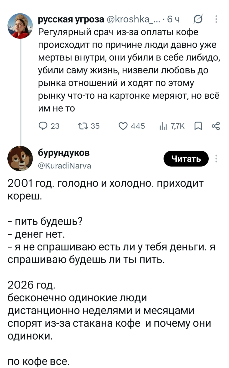 Регулярный срач из-за оплаты кофе происходит по причине люди давно уже мертвы внутри, они убили в себе либидо, убили саму жизнь, низвели любовь до рынка отношений и ходят по этому рынку что-то на картонке меряют, но всё им не то

2001 год. голодно и холодно. приходит кореш. — пить будешь? — денег нет. — я не спрашиваю есть ли у тебя деньги. я спрашиваю будешь ли ты пить.

2026 год. бесконечно одинокие люди дистанционно неделями и месяцами спорят из-за стакана кофе и почему они одиноки. по кофе всё.

Описание картинки:
Живущие в одиночестве спорят о кофе, не замечая своих проблем.