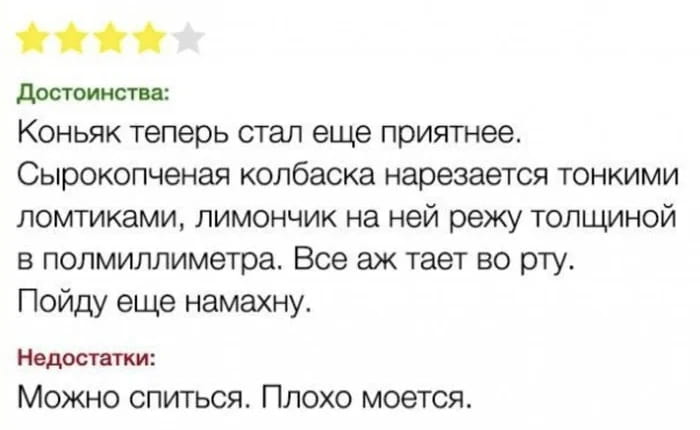 Достоинства:
Коньяк теперь стал ещё приятнее.
Сырокопченая колбаска нарезается тонкими ломтиками, лимончик на ней режу толщиной в полмиллиметра. Все аж тает во рту.
Пойду ещё намахну.
Недостатки:
Можно спиться. Плохо моется.
Описание картинки:
Текст о достоинствах коньяка с колбасой и их неожиданных недостатках.