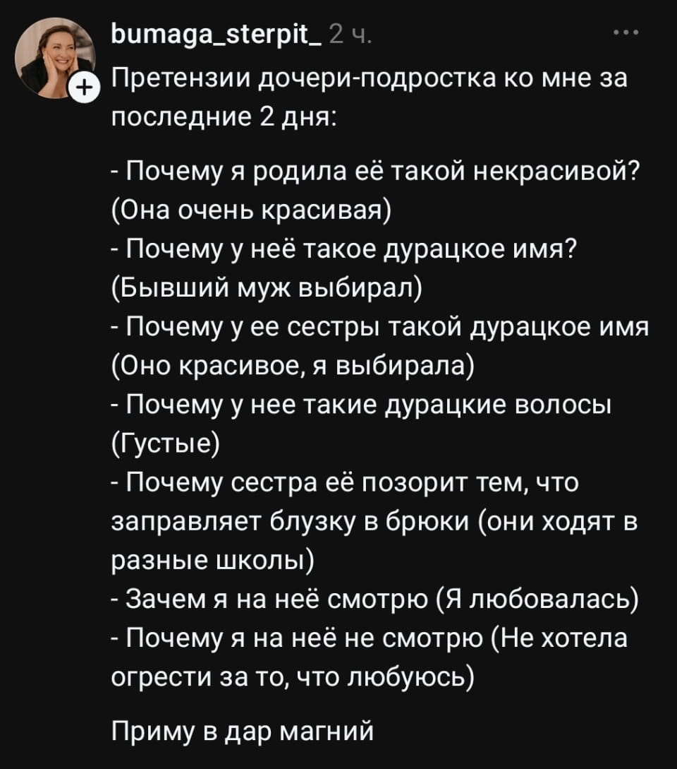 Претензии дочери-подростка ко мне за последние 2 дня: <br /> — Почему я родила её такой некрасивой? (Она очень красивая) <br /> — Почему у неё такое дурацкое имя? (Бывший муж выбирал) <br /> — Почему у её сестры такой дурацкое имя? (Оно красивое, я выбирала) <br /> — Почему у неё такие дурацкие волосы? (Густые) <br /> — Почему сестра её позорит тем, что заправляет блузку в брюки (они ходят в разные школы) <br /> — Зачем я на неё смотрю (Я любовала) <br /> — Почему я на неё не смотрю (Не хотела огорчать за то, что люблю) <br /><br /> — Приму в дар магний <br /><br /> Описание картинки: <br /> Дочь предъявляет матери множество претензий о внешности и отношениях.