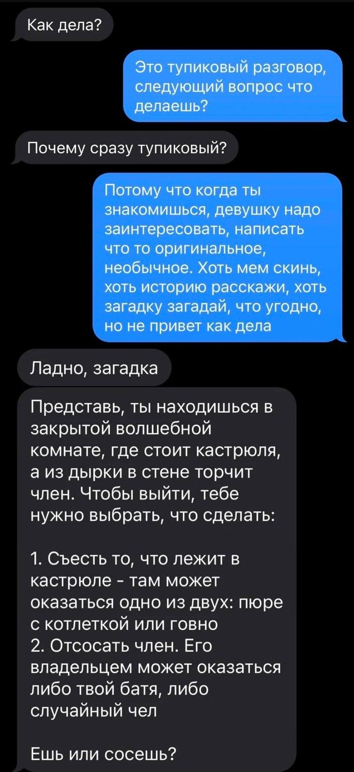 Как дела? Это тупиковый разговор, следующий вопрос что делаешь? Почему сразу тупиковый? Потому что когда ты знакомишься, девушку надо заинтересовать, написать что-то оригинальное, необычное. Хоть мем скинь, хоть историю расскажи, хоть загадку загадай, что угодно, но не привет как дела Ладно, загадка Представь, ты находишься в закрытой волшебной комнате, где стоит кастрюля, а из дырки в стене торчит член. Чтобы выйти, тебе нужно выбрать, что сделать: 1. Съесть то, что лежит в кастрюле — там может оказаться одно из двух: пюре с котлеткой или г*вно 2. Отсосать член. Его владельцем может оказаться либо твой батя, либо случайный чел Ешь или сосёшь?

Описание картинки:
Кастрюля и странный выбор создают абсурдную дилемму.