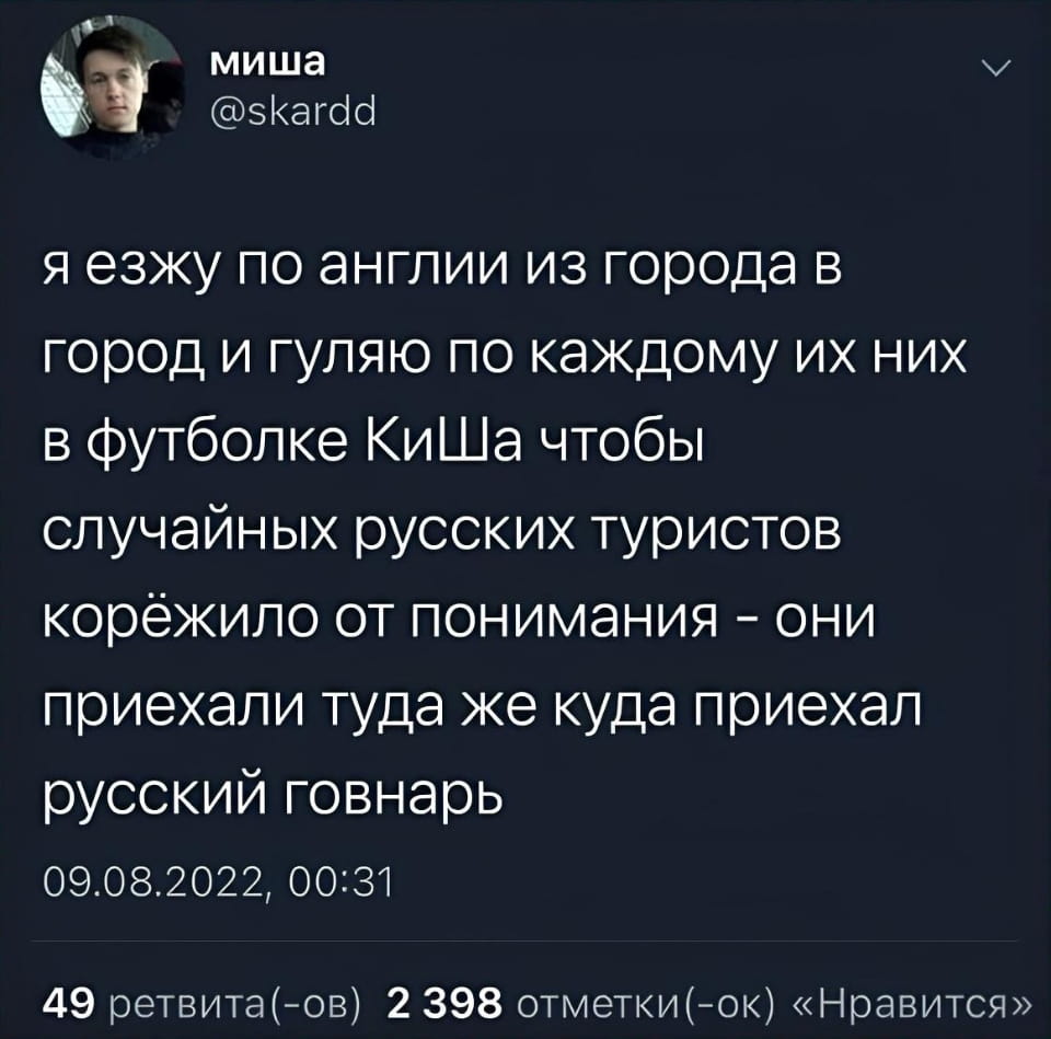 Миша я езжу по англии из города в город и гуляю по каждому их них в футболке КиШа чтобы случайных русских туристов корёжило от понимания — они приехали туда же куда приехал русский г*внарь 09.08.2022, 00:31 49 ретвита(-ов) 2 398 отметки(-ок) «Нравится»

Описание картинки:
Твит пользователя о поездке по Англии в футболке «КиШ».