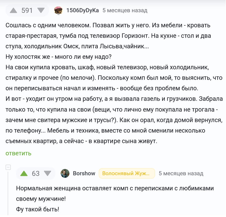 Сошлась с одним человеком. Позвал жить у него. Из мебели — кровать старая-престарая, тумба под телевизор Горизонт. На кухне — стол и два стула, холодильник Омск, плита Лысьва, чайник… Ну холостяк же — много ли ему надо? На свои купила кровать, шкаф, новый телевизор, новый холодильник, стиралку и прочее (по мелочи). Поскольку комп был мой, то выяснить, что он переписываться начал и изменять — вообще без проблем было. И вот — уходит он утром на работу, а я вызвала газель и грузчиков. Забрала только то, что купила на свои (вещи, что лично ему покупала не трогала — зачем мне свитера мужские и трусы?). Как он орал, когда домой вернулся, по телефону… Мебель и техника, вместе со мной сменили несколько съемных квартир, а сейчас — в квартире сына живут.

Нормальная женщина оставляет комп с переписками с любимками своему мужчине! Фу такой быть!

Описание картинки:
Женщина забрала свои вещи после разрыва с мужчиной.