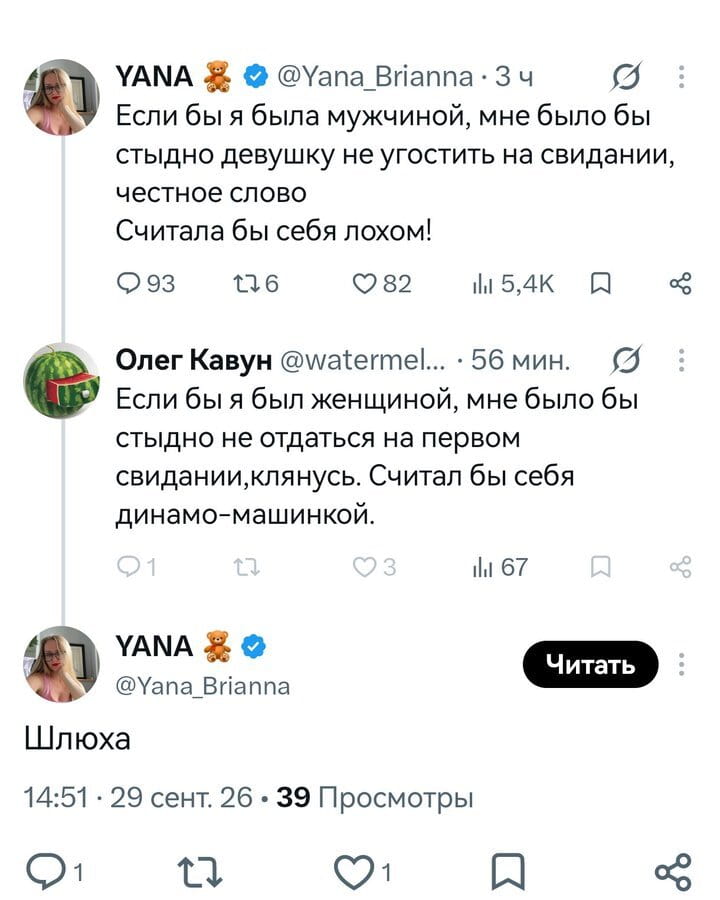 YANA 🧸 @Yana_Brianna Если бы я была мужчиной, мне было бы стыдно девушку не угостить на свидании, честное слово Считала бы себя лохом!
93 176 82 5,4К Олег Кавун @watermel…
Если бы я был женщиной, мне было бы стыдно не отдаться на первом свидании, клянусь. Считал бы себя динамо-машинкой.
YANA 🧸 @Yana_Brianna Читать Ш*юха 14:51 • 29 сент. 26 • 39 Просмотры

Описание картинки:
Переписка в твиттере, где пользовательница иронизирует над мужчиной, а он отвечает ей тем же.