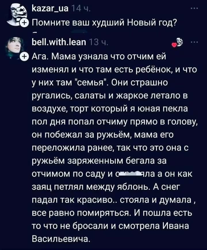 Помните ваш худший Новый год? Ага. Мама узнала что отчим ей изменял и что там есть ребёнок, и что у них там «семья». Они страшно ругались, салаты и жаркое летало в воздухе, торт который я она пекла пол дня попал отчиму прямо в голову, он побежал за ружьём, мама его переложила ранее, так что это она с ружьём заражённым бегала за отчимом по саду и стреляла а он как заяц петлял между яблонь. А снег падал так красиво.. стояла и думала, все равно помиряться. И пошла есть то что не бросали и смотрела Ивана Васильевича.

Описание картинки:
Семейная драма в новогоднюю ночь, с ружьем и беготней по саду.