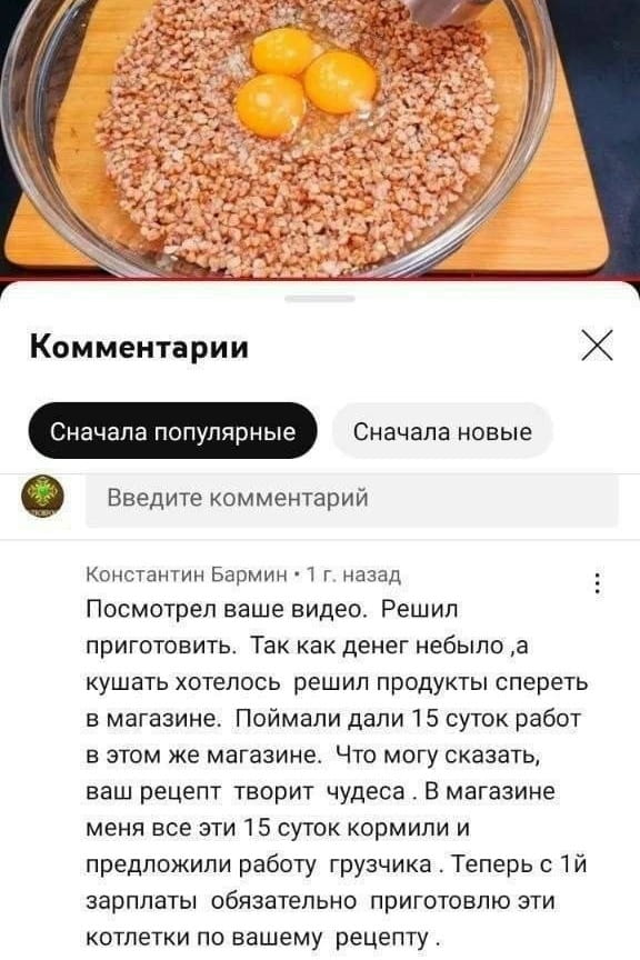 Посмотрел ваше видео. Решил приготовить. Так как денег не было, а кушать хотелось, решил продукты спереть в магазине. Поймали, дали 15 суток работ в этом же магазине. Что могу сказать, ваш рецепт творит чудеса. В магазине меня эти 15 суток кормили и предложили работу грузчика. Теперь с 1-й зарплаты обязательно приготовлю эти котлетки по вашему рецепту.

Описание картинки:
Человек приготовил котлеты, оказался в магазине на 15 суток.