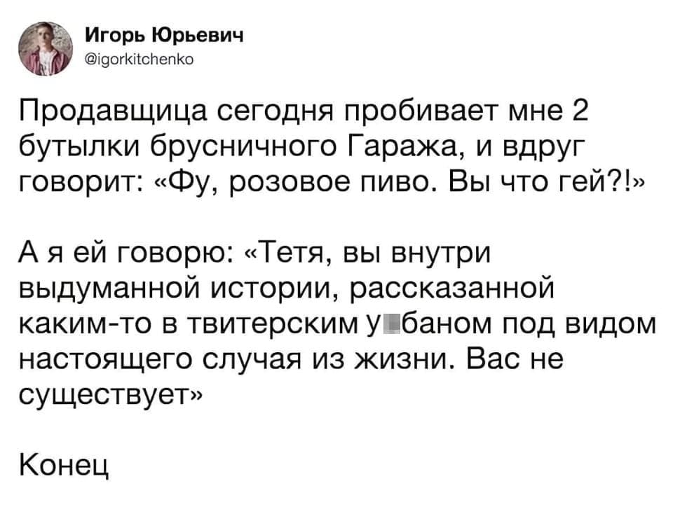 Продавщица сегодня пробивает мне 2 бутылки брусничного Гаража, и вдруг говорит: «Фу, розовое пиво. Вы что гей?!»

А я ей говорю: «Тётя, вы внутри выдуманной истории, рассказанной каким-то в твиттерском *баном под видом настоящего случая из жизни. Вас не существует»

Конец

Описание картинки:
Диалог покупателя и продавщицы с неожиданным разоблачением вымышленности происходящего.