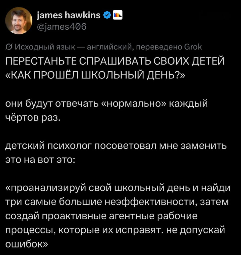 ПЕРЕСТАНЬТЕ СПРАШИВАТЬ СВОИХ ДЕТЕЙ «КАК ПРОШЁЛ ШКОЛЬНЫЙ ДЕНЬ?» они будут отвечать «нормально» каждый чёртов раз. детский психолог посоветовал мне заменить это на вот это: «проанализируй свой школьный день и найди три самые большие неэффективности, затем создай проактивные агентные рабочие процессы, которые их исправят. не допускай ошибок»

Описание картинки:
Родитель пытается изменить подход к вопросам о школьной жизни.