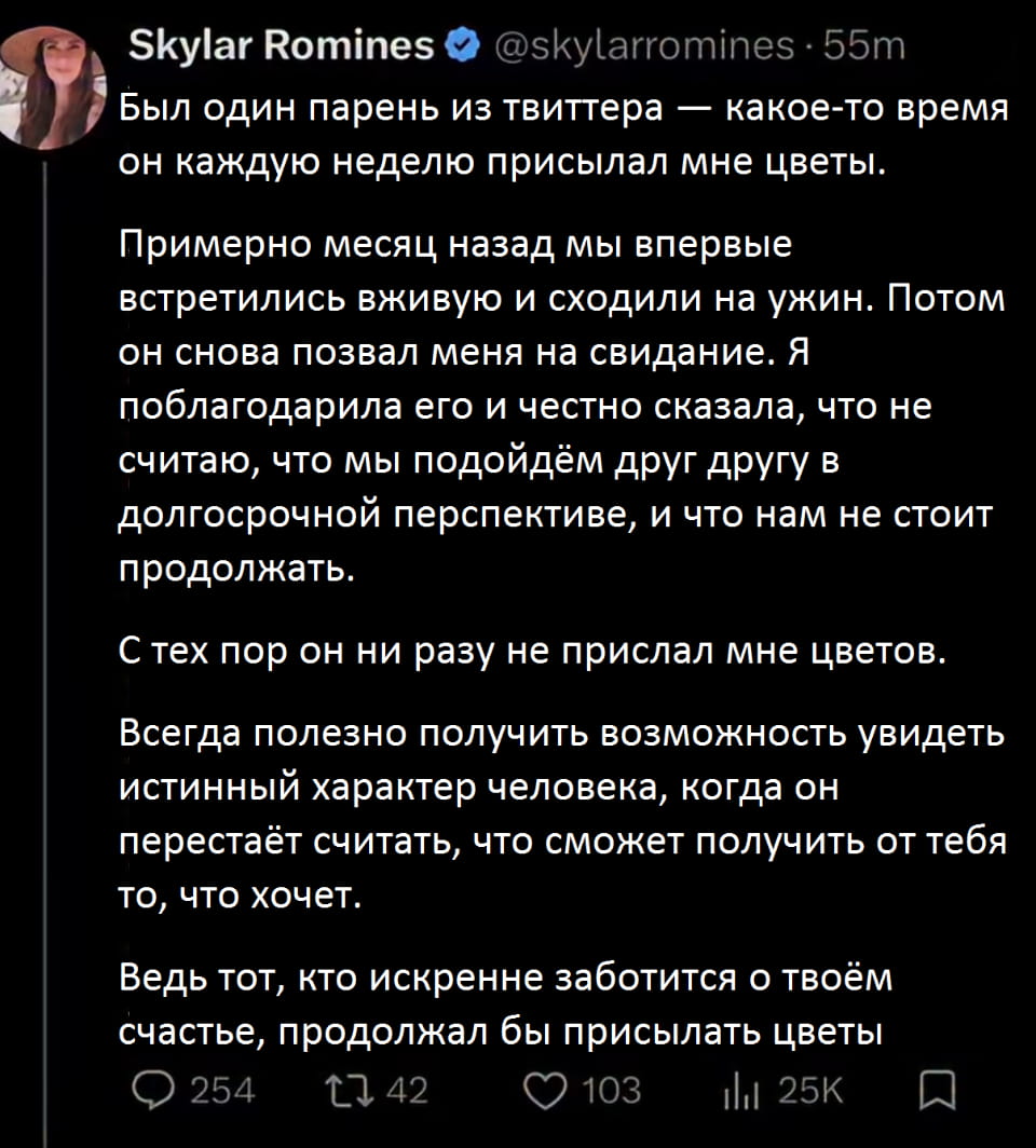 Был один парень из твиттера — какое-то время он каждую неделю присылал мне цветы.

Примерно месяц назад мы впервые встретились вживую и сходили на ужин. Потом он снова позвал меня на свидание. Я поблагодарила его и честно сказала, что не считаю, что мы подойдём друг другу в долгосрочной перспективе, и что нам не стоит продолжать.

С тех пор он ни разу не прислал мне цветов.

Всегда полезно получить возможность увидеть истинный характер человека, когда он перестаёт считать, что сможет получить от тебя то, что хочет.

Ведь тот, кто искренне заботится о твоём счастье, продолжал бы присылать цветы.

Описание картинки:
Девушка делится опытом свидания и разочарования в парне.