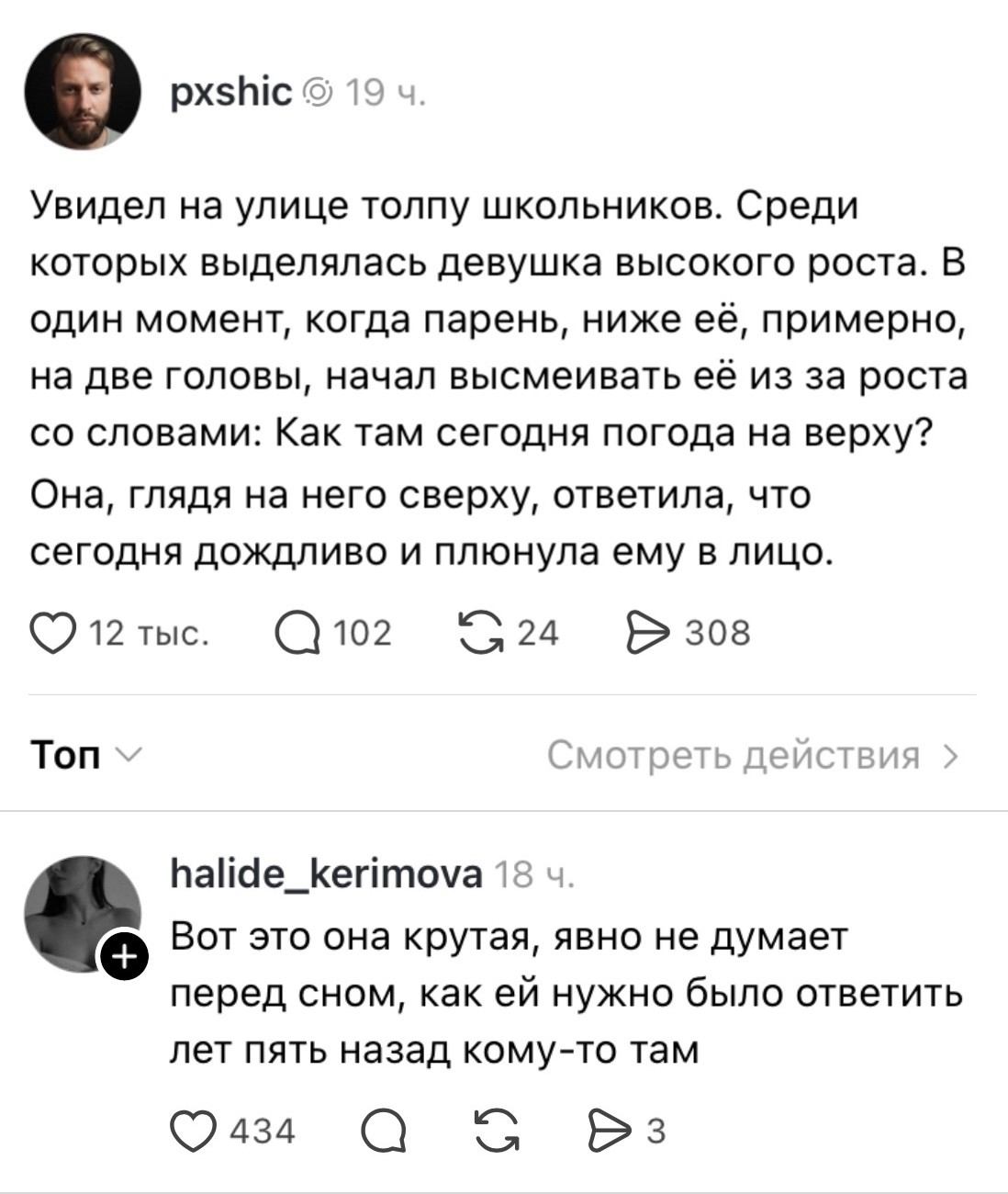 Увидел на улице толпу школьников. Среди которых выделялась девушка высокого роста. В один момент, когда парень, ниже её, примерно, на две головы, начал высмеивать её из за роста со словами: Как там сегодня погода на верху? Она, глядя на него сверху, ответила, что сегодня дождливо и плюнула ему в лицо.
Топ Смотреть действия > Вот это она крутая, явно не думает перед сном, как ей нужно было ответить лет пять назад кому-то там

Описание картинки:
Школьница плюет в лицо парню, который насмехался над её ростом.