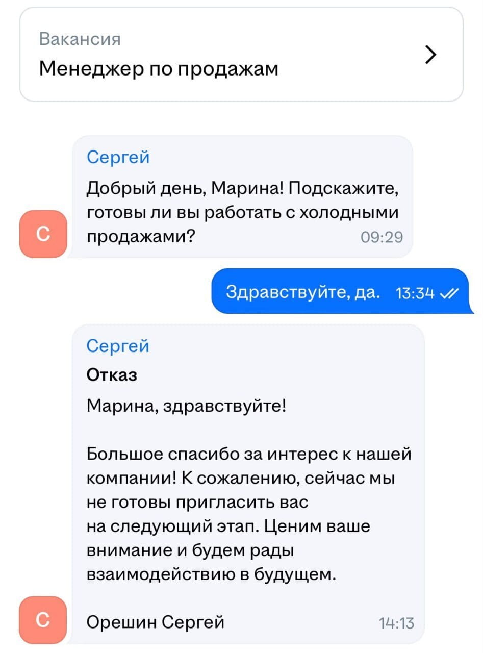 Вакансия Менеджер по продажам

Сергей Добрый день, Марина! Подскажите, готовы ли вы работать с холодными продажами?

Здравствуйте, да.

Сергей Отказ Марина, здравствуйте!
Большое спасибо за интерес к нашей компании! К сожалению, сейчас мы не готовы пригласить вас на следующий этап. Ценим ваше внимание и будем рады взаимодействию в будущем.
Орешин Сергей

Описание картинки:
Переписки с отказом соискателю.