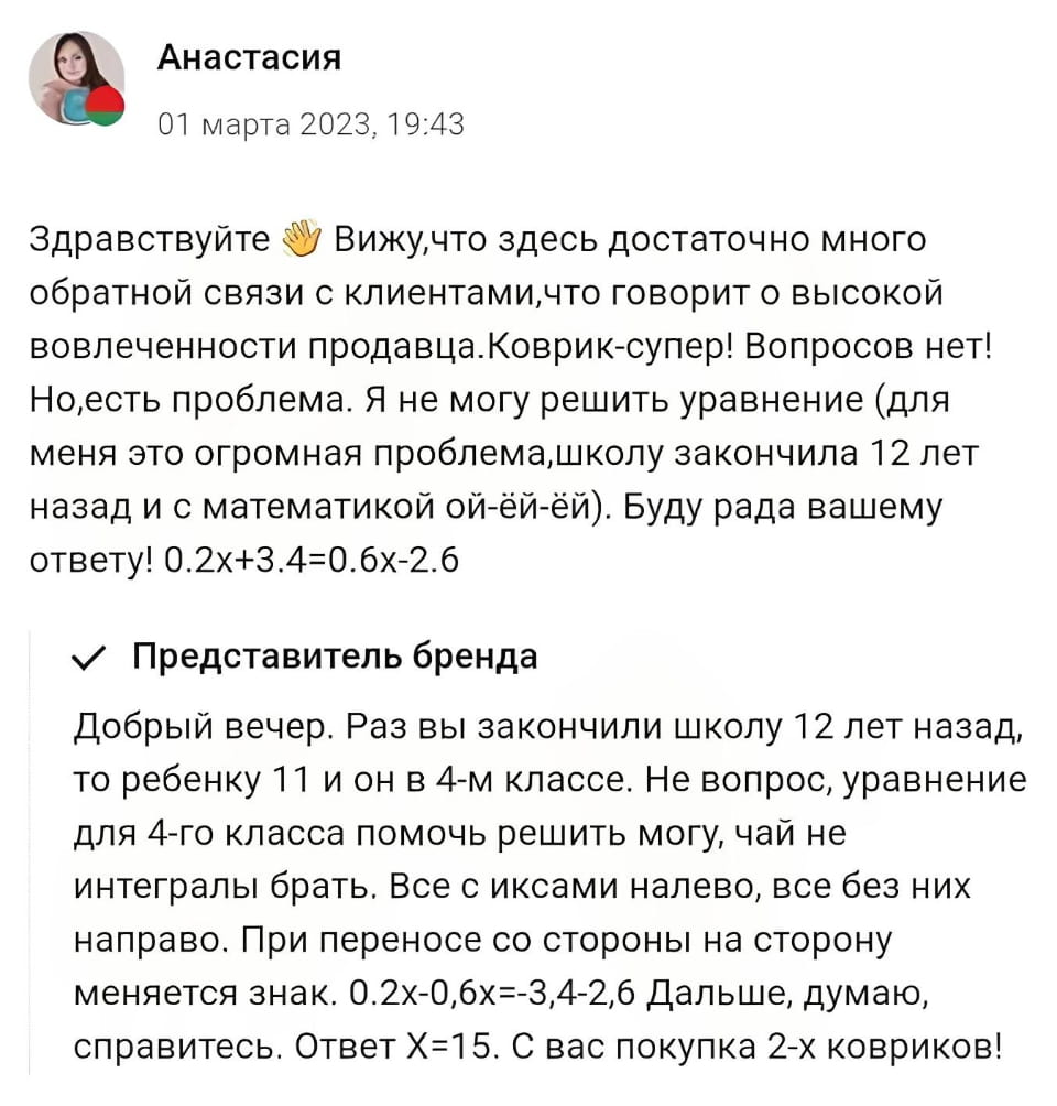 Анастасия 01 марта 2023, 19:43 Здравствуйте 👋 Вижу, что здесь достаточно много обратной связи с клиентами, что говорит о высокой вовлеченности продавца. Коврик-супер! Вопросов нет! Но, есть проблема. Я не могу решить уравнение (для меня это огромная проблема, школу закончила 12 лет назад и с математикой ой-ёй-ёй). Буду рада вашему ответу! 0.2х+3.4=0.6х-2.6

Представитель бренда Добрый вечер. Раз вы закончили школу 12 лет назад, то ребенку 11 и он в 4-м классе. Не вопрос, уравнение для 4-го класса помочь решить могу, чай не интегралы брать. Все с иксами налево, все без них направо. При переносе со стороны на сторону меняется знак. 0.2х-0,6х=-3,4-2,6 Дальше, думаю, справитесь. Ответ Х=15. С вас покупка 2-х ковриков!

Описание картинки:
Переписка клиента с продавцом, где продавец помогает решить математическое уравнение.