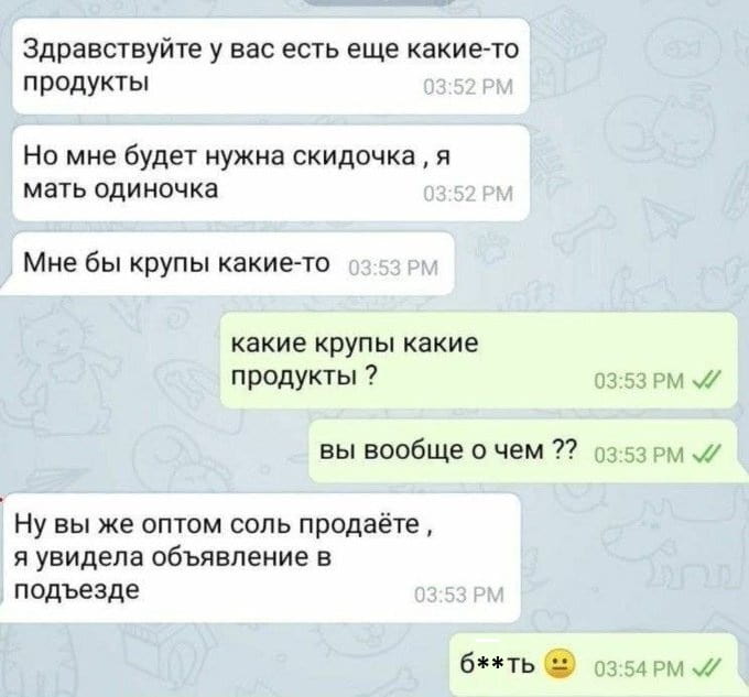 Здравствуйте у вас есть ещё какие-то продукты Но мне будет нужна скидочка, я мать одиночка Мне бы крупы какие-то какие крупы какие продукты?
Вы вообще о чем??
Ну вы же оптом соль продаёте, я увидела объявление в подъезде б**ть

Описание картинки:
Текстовый диалог о неверно истолкованном объявлении в подъезде.