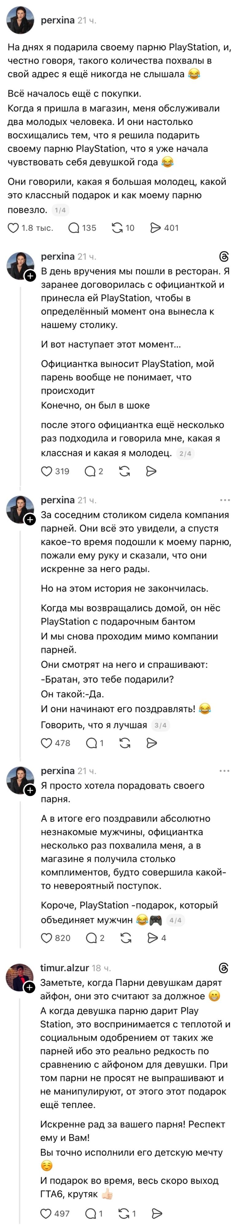 На днях я подарила своему парню PlayStation, и, честно говоря, такого количества похвал в свой адрес я ещё никогда не слышала 😂 Всё началось ещё с покупки. Когда я пришла в магазин, меня обслуживали два молодых человека. И они настолько восхищались тем, что я решила подарить своему парню PlayStation, что я начала чувствовать себя девушкой года 😂 Они говорили, какая я большая молодец, какой это классный подарок и как моему парню повезло. В день вручения мы пошли в ресторан. Я заранее договорилась с официанткой и приняла ей PlayStation, чтобы в определённый момент она вынесла к нашему столику. И вот наступает этот момент… Официантка выносит PlayStation, мой парень вообще не понимает, что происходит. Конечно, он был в шоке после этого официантка ещё несколько раз подходила и говорила мне, какая я классная и какая молодец. За соседним столиком сидела компания парней. Они всё это увидели, а спустя какое-то время подошли к моему парню, пожалуй ему руку и сказали, что они искренне на него рады. Но на этом история не закончилась. Когда мы возвращались домой, он нес PlayStation с подарочным бантом и мы снова проходим мимо компании парней. Они смотрят на него и спрашивают: -Братан, это тебе подарили? Он такой: -Да. И они начинают его поздравлять! 😂 Говорить, что я лучшая Я просто хотела порадовать своего парня. А в итоге его поздравили абсолютно незнакомые мужчины, официантка несколько раз похвалила меня, а в магазине я получила столько комплиментов, будто совершила какой-то ободряющий мужик! 😂 Заметьте, когда парни девушкам дарят айфон, они это считают за должно 😅 А когда девушка парню дарит PlayStation, это воспринимается с теплотой и социальным одобрением от таких же парней ибо это реально редкость по сравнению с айфоном для девушки. При этом парни не просят не выпрашивают и не манипулируют, от этого этот подарок ещё теплее. Искренне рад за вашего парня! Респект ему и вам! Вы точно исполнили его детскую мечту 😊 И подарок во время, весь скоро выход GTA6, крутяк 👍

Описание картинки:
Девушка рассказывает, как подарила парню PlayStation, и о реакции окружающих.
